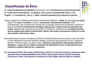 Classificação da Ética
Já o traço fundamental do idealismo é pressupor corno fundamento do conhecimento não
as "coisas do mundo externo", os objetos, mas o que foi caracterizado como o "eu“
"sujeito", a "consciência", isto é, a "Idéia" (também pensada corno espírito ou forma).
Todavia, apesar de o idealismo remontar ao pensamento platônico, é Kant, em sua Crítica da Razão
Pura (1781) quem vai definir e, assim, caracterizar o pensamento idealista. Esta
caracterização, que o próprio Kant chamou de a revolução copernicana da filosofia, consiste na
tese de que só há conhecimento ontológico daquilo que a razão coloca previamente nas
coisas. Segundo ele, progride‑se nas tarefas da metafísica, admitindo que os objetos tenham
que se regular pelo nosso conhecimento. Assim, das coisas conhecemos a priori só o que
nós mesmos colocarmos nelas.
Esta tese kantiana, de que só podemos conhecer o próprio pensamento nas coisas, é que vai fundar
o mais importante movimento filosófico idealista, conhecido historicamente como o "Idealismo
alemão". Pode‑se indicar, em geral, como o elemento característico das grandes doutrinas
idealistas, a busca de um sistema unificador da totalidade do real, um pensamento que
contenha a própria idéia do ser, o absoluto.
Se, como queria Kant, das coisas conhecemos a priori só o que nós mesmos colocamos nelas,
aumenta nossa responsabilidade com a Ética, seja de que maneira esta for encarada.
Colocamos, então, nós mesmos os valores em cada objeto, seja ele ideal ou material.

 