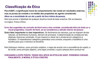 Classificação da Ética
Para KANT, a significação moral do comportamento não reside em resultados externos,
mas na pureza da vontade e na retidão dos propósitos do agente considerado.
Afere‑ se a moralidade de um ato a partir do foro íntimo da pessoa.
Kant quis provar a falsidade de qualquer doutrina moral de base empírica. Ele se baseava
na Lógica, Física e Ética.
Urna das sugestões do conceito de Kant seria a boa vontade, considerada ética do êxito ou a
moral pragmática. A partir de Kant, só se considerava a atitude interior da pessoa.
Outro fator importante é o dos imperativos. Os fenômenos da natureza, que se originam de leis
naturais, os fenômenos humanos, derivam de princípios. A determinação da vontade por leis
objetivas chama‑se constrição. O que impera é o dever ser e divide ‑se em categórico e
hipotético. O imperativismo categórico generaliza uma conduta, enquanto o hipotético é uma
escolha para que o indivíduo se beneficie.
Kant distinguiu máxima, como princípio subjetivo, a regra de acordo com a procedência do sujeito; e
lei moral, como princípio objetivo, uma regra universal, a qual a pessoa deve conduzir ‑se.
CHEGANDO A ESTE PONTO, TENDO SEU ÁPICE NA ÉTICA DE KANT, PODEMOS CHEGAR,
FINALMENTE, À MORAL E ÉTICA CRISTÃS.

 