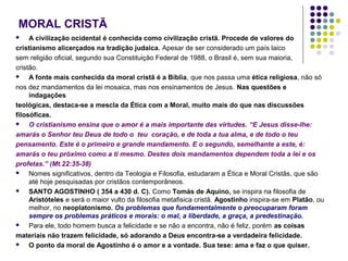 MORAL CRISTÃ
A civilização ocidental é conhecida como civilização cristã. Procede de valores do
cristianismo alicerçados na tradição judaica. Apesar de ser considerado um país laico
sem religião oficial, segundo sua Constituição Federal de 1988, o Brasil é, sem sua maioria,
cristão.

A fonte mais conhecida da moral cristã é a Bíblia, que nos passa uma ética religiosa, não só
nos dez mandamentos da lei mosaica, mas nos ensinamentos de Jesus. Nas questões e
indagações
teológicas, destaca-se a mescla da Ética com a Moral, muito mais do que nas discussões
filosóficas.

O cristianismo ensina que o amor é a mais importante das virtudes. “E Jesus disse-lhe:
amarás o Senhor teu Deus de todo o teu coração, e de toda a tua alma, e de todo o teu
pensamento. Este é o primeiro e grande mandamento. E o segundo, semelhante a este, é:
amarás o teu próximo como a ti mesmo. Destes dois mandamentos dependem toda a lei e os
profetas.” (Mt.22:35-38)

Nomes significativos, dentro da Teologia e Filosofia, estudaram a Ética e Moral Cristãs, que são
até hoje pesquisadas por cristãos contemporâneos.

SANTO AGOSTINHO ( 354 a 430 d. C). Como Tomás de Aquino, se inspira na filosofia de
Aristóteles e será o maior vulto da filosofia metafisica cristã. Agostinho inspira-se em Platão, ou
melhor, no neoplatonismo. Os problemas que fundamentalmente o preocuparam foram
sempre os problemas práticos e morais: o mal, a liberdade, a graça, a predestinação.

Para ele, todo homem busca a felicidade e se não a encontra, não é feliz, porém as coisas
materiais não trazem felicidade, só adorando a Deus encontra-se a verdadeira felicidade.

O ponto da moral de Agostinho é o amor e a vontade. Sua tese: ama e faz o que quiser.


 
