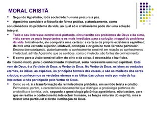 MORAL CRISTÃ
Segundo Agostinho, toda sociedade humana procura a paz.

Agostinho considera a filosofia de forma prática, platonicamente, como
solucionadora do problema da vida, ao qual só o cristianismo pode dar uma solução
integral.

Todo o seu interesse central está portanto, circunscrito aos problemas de Deus e da alma,
visto serem os mais importantes e os mais imediatos para a solução integral do problema
da vida. Inicialmente, ele conquista uma certeza: a certeza da própria existência espiritual;
daí tira uma verdade superior, imutável, condição e origem de toda verdade particular.
Embora desvalorizando, platonicamente, o conhecimento sensível em relação ao conhecimento
intelectual, admite Agostinho que os sentidos, como o intelecto, são fontes de conhecimento.

E como para a visão sensível além do olho e da coisa, é necessária a luz física,
do mesmo modo, para o conhecimento intelectual, seria necessária uma luz espiritual. Esta
vem de Deus, é a Verdade de Deus, o Verbo de Deus. No Verbo de Deus, existem as verdades
eternas, as idéias, as espécies, os princípios formais das coisas, e são os modelos dos seres
criados; e conhecemos as verdades eternas e as idéias das coisas reais por meio da luz
intelectual a nós participada pelo Verbo de Deus.

Como se vê, é a transformação da reminiscência platônica, em sentido teísta e cristão.
Permanece, porém, a característica fundamental que distingue a gnosiologia platônica da
aristotélica e tomista, pois, segundo a gnosiologia platônica agostiniana, não bastam, para
que se realize o conhecimento intelectual humano, as forças naturais do espírito, mas é
mister uma particular e direta iluminação de Deus.


 