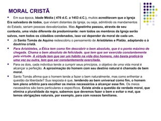 MORAL CRISTÃ
Em sua época, Idade Média ( 476 d.C. a 1453 d.C.), muitos acreditavam que a Igreja
Era salvadora de todos, que viviam distantes da Igreja, ou seja, admitindo os mandamentos
do Estado, seriam pessoas desvalorizadas. Mas Agostinho passou, através de seu
contexto, uma visão diferente da predominante: nem todos os membros da Igreja serão
salvos, nem todos os cidadãos condenados, isso vai depender da moral de cada um.

Já Santo Tomás de Aquino redescobriu o pensamento de Aristóteles e Platão, adaptando o à
doutrina cristã.

Para Aristóteles, a Ética tem como fim descobrir o bem absoluto, que é o ponto máximo de
chegada. Chama o bem absoluto de felicidade, que tem que ser exercida constantemente
pela virtude. A virtude tem que ser um hábito na vida dos homens, não basta praticá-la
uma vez ou outra, tem que ser constantemente exercitada.

Para os dois, cada indivíduo tende a cumprir seus princípios, o objetivo de uma vida moral é
alcançar a perfeição. A aproximação do homem com seu destino natural é chamado de bem
moral.

Santo Tomás afirma que o homem tende a fazer o bem naturalmente, mas como enfrentar a
questão da liberdade? Sua resposta é que, tendendo ao bem universal como fim, o homem
tem pleno arbítrio para escolher os meios necessários a alcançar esse fim. Os meios
necessários são bens particulares e específicos. Existe ainda a questão da verdade moral, que
elimina a pluralidade da regra, sabemos que devemos fazer o bem e evitar o mal, que
temos obrigações naturais, por exemplo, para com nossos familiares.


 