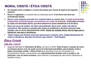 MORAL CRISTÃ / ÉTICA CRISTÃ










As relações entre a religião e a moral são postas por Tomás de Aquino da seguinte
maneira:
Deus é o legislador e os padres são os intérpretes da lei. A lei divina não deve ser
considerada injusta.
Deus é o juiz supremo que tudo vê e controla todos os nossos atos. A noção de felicidade,
fundamental na filosofia grega, se transforma em noção de beatitude. À felicidade terrestre
se opõe uma felicidade eterna, que deve determinar nossa obediência à lei de Deus.
Deus nos serve de modelo. Um Deus personificado. Deus amor, razão, luta eterna,
onisciência. Ele conhece a solução para todos os problemas e devemos procurar esta
solução, que é a única absolutamente válida. Diante da verdade divina, não há lugar para a
tolerância, nem para o pluralismo.
“Quem segue uma bússola moral que aponta para a direção certa, independentemente de
moda ou tendência, descobre harmonia e paz interior”. (Ted Koppel)

Ética Cristã
Vide Rm. 13:8-14


Segundo definição do Dicionário de Ética, de Grenz e Smith, Ética Cristã é o estudo de como
os homens devem viver do modo corno foi informado pela Bíblia, pela tradição cristã e
pelas convicções cristãs. A Ética Cristã tenta descrever como as convicções e os
ensinamentos cristãos, concernentes aos relacionamentos de Deus com o mundo e, em
particular, com os seres humanos, deve informar a concepção da vida moral e influenciar as
escolhas morais.

 