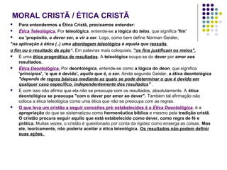 MORAL CRISTÃ / ÉTICA CRISTÃ
Para entendermos a Ética Cristã, precisamos entender:

Ética Teleológica. Por teleológica, entende‑se a lógica do telos, que significa 'fim'

ou 'propósito, o dever ser, o vir a ser. Logo, como bem define Norman Geisler,
"na aplicação à ética (..) uma abordagem teleológica é aquela que ressalta
o fim ou o resultado da ação“. Em palavras mais coloquiais, "os fins justificam os meios".

É uma ética pragmática de resultados. A teleológica ocupa‑se do dever por amor aos
resultados.

Ética Deontológica. Por deontológica, entende‑se como a lógica do deon, que significa
'princípios', 'o que é devido', aquilo que é, o ser. Ainda segundo Geisler, a ética deontológica
"depende de regras básicas mediante as quais se pode determinar o que é devido em
qualquer caso específico, independentemente dos resultados" .

E com isso não afirma que ela não se preocupe com os resultados, absolutamente. A ética
deontológica se preocupa "com o dever por amor ao dever". Também tal afirmação não
coloca a ética teleológica como uma ética que não se preocupa com as regras.

O que leva um cristão a seguir conceitos pré ‑ estabelecidos é a Ética Deontológica, é a
apropriação do que se sistematizou como hermenêutica bíblica e mesmo pela tradição cristã.
O cristão procura seguir aquilo que está estabelecido como dever, como regra de fé e
prática. Muitas vezes, o cristão é questionado por conta da rigidez como enxerga as coisas. Mas
ele, teoricamente, não poderia aceitar a ética teleológica. Os resultados não podem definir
suas ações.


 