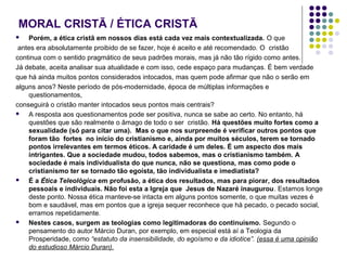 MORAL CRISTÃ / ÉTICA CRISTÃ
Porém, a ética cristã em nossos dias está cada vez mais contextualizada. O que
antes era absolutamente proibido de se fazer, hoje é aceito e até recomendado. O cristão
continua com o sentido pragmático de seus padrões morais, mas já não tão rígido como antes.
Já debate, aceita analisar sua atualidade e com isso, cede espaço para mudanças. É bem verdade
que há ainda muitos pontos considerados intocados, mas quem pode afirmar que não o serão em
alguns anos? Neste período de pós ‑modernidade, época de múltiplas informações e
questionamentos,
conseguirá o cristão manter intocados seus pontos mais centrais?

A resposta aos questionamentos pode ser positiva, nunca se sabe ao certo. No entanto, há
questões que são realmente o âmago de todo o ser cristão. Há questões muito fortes como a
sexualidade (só para citar uma). Mas o que nos surpreende é verificar outros pontos que
foram tão fortes no início do cristianismo e, ainda por muitos séculos, terem se tornado
pontos irrelevantes em termos éticos. A caridade é um deles. É um aspecto dos mais
intrigantes. Que a sociedade mudou, todos sabemos, mas o cristianismo também. A
sociedade é mais individualista do que nunca, não se questiona, mas como pode o
cristianismo ter se tornado tão egoísta, tão individualista e imediatista?

É a Ética Teleológica em profusão, a ética dos resultados, mas para piorar, dos resultados
pessoais e individuais. Não foi esta a Igreja que Jesus de Nazaré inaugurou. Estamos longe
deste ponto. Nossa ética manteve-se intacta em alguns pontos somente, o que muitas vezes é
bom e saudável, mas em pontos que a igreja sequer reconhece que há pecado, o pecado social,
erramos repetidamente.

Nestes casos, surgem as teologias como legitimadoras do continuísmo. Segundo o
pensamento do autor Márcio Duran, por exemplo, em especial está aí a Teologia da
Prosperidade, como “estatuto da insensibilidade, do egoísmo e da idiotice”. (essa é uma opinião
do estudioso Márcio Duran).


 