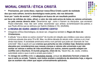 MORAL CRISTÃ / ÉTICA CRISTÃ
Precisamos, por conta disso, repensar nossa Ética Cristã a partir da realidade
dos que mais sofrem, torná-la deontológica neste ponto, não nos deixando
levar por “canto de sereias”, e teleológica em busca de um resultado positivo
em favor de milhões de vidas, afinal, o valor da vida está acima de todos os valores universais,
ou pelo menos deveria estar. Deveríamos agir como o fizeram os discípulos, que enviaram
Paulo e Barnabé, mas não sem antes recomendar que ambos se lembrassem dos pobres, o
que Paulo afirma que se esforçou por fazê-lo (Gálatas 2.10). (DURAN).




A REGRA DE OURO: AMAR É SEMPRE CERTO!



Chegando à Ética Deontológica, do dever ser, chegamos também à Regra de Ouro do
Cristianismo.
A atitude "viva e deixe os outros viverem" do mundo em relação aos cristãos e aos seus valores
continuou através dos anos 70 e 80. Mas, na última década do século vinte, caímos a um nível
ainda mais baixo. A sociedade americana entrou num período que pode ser chamado de "era
anticristã". Não é aquilo em que cremos que perturba os não‑ cristãos hoje. Estamos sendo
atacados por considerarmos que nossas crenças e valores são universais e por não
aceitar os valores e estilos de vida escolhidos por outros, mesmo quando estejam em
conflito com a Escritura. O mundo pergunta, cheio de ira, "Quem fez, de, vocês, cristãos,
autoridade sobre o que é certo e errado para todos ?
No âmago do conflito estão os absolutos morais, porque os absolutos formam a base do
que é certo ou errado. Todavia, nem todos aceitam a existência de absolutos hoje, e alguns
que os aceitam não crêem que sejam universalmente aplicáveis.





 