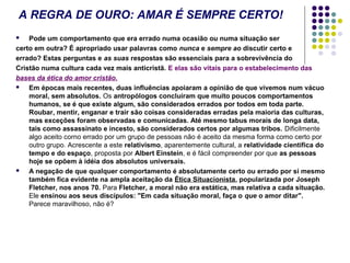 A REGRA DE OURO: AMAR É SEMPRE CERTO!
Pode um comportamento que era errado numa ocasião ou numa situação ser
certo em outra? É apropriado usar palavras como nunca e sempre ao discutir certo e
errado? Estas perguntas e as suas respostas são essenciais para a sobrevivência do
Cristão numa cultura cada vez mais anticristã. E elas são vitais para o estabelecimento das
bases da ética do amor cristão.

Em épocas mais recentes, duas influências apoiaram a opinião de que vivemos num vácuo
moral, sem absolutos. Os antropólogos concluíram que muito poucos comportamentos
humanos, se é que existe algum, são considerados errados por todos em toda parte.
Roubar, mentir, enganar e trair são coisas consideradas erradas pela maioria das culturas,
mas exceções foram observadas e comunicadas. Até mesmo tabus morais de longa data,
tais como assassinato e incesto, são considerados certos por algumas tribos. Dificilmente
algo aceito corno errado por um grupo de pessoas não é aceito da mesma forma como certo por
outro grupo. Acrescente a este relativismo, aparentemente cultural, a relatividade científica do
tempo e do espaço, proposta por Albert Einstein, e é fácil compreender por que as pessoas
hoje se opõem à idéia dos absolutos universais.

A negação de que qualquer comportamento é absolutamente certo ou errado por si mesmo
também fica evidente na ampla aceitação da Ética Situacionista, popularizada por Joseph
Fletcher, nos anos 70. Para Fletcher, a moral não era estática, mas relativa a cada situação.
Ele ensinou aos seus discípulos: "Em cada situação moral, faça o que o amor ditar".
Parece maravilhoso, não é?


 