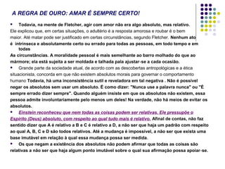 A REGRA DE OURO: AMAR É SEMPRE CERTO!
Todavia, na mente de Fletcher, agir com amor não era algo absoluto, mas relativo.
Ele explicou que, em certas situações, o adultério é a resposta amorosa e roubar é o bem
maior. Até matar pode ser justificado em certas circunstâncias, segundo Fletcher. Nenhum ato
é intrínseca e absolutamente certo ou errado para todas as pessoas, em todo tempo e em
todas
As circunstâncias. A moralidade pessoal é mais semelhante ao barro molhado do que ao
mármore; ela está sujeita a ser moldada e talhada pala ajustar ‑ se a cada ocasião.

Grande parte da sociedade atual, de acordo com as descobertas antropológicas e a ética
situacionista, concorda em que não existem absolutos morais para governar o comportamento
humano Todavia, há uma inconsistência sutil e reveladora em tal negativa . Não é possível
negar os absolutos sem usar um absoluto. É como dizer: "Nunca use a palavra nunca" ou "É
sempre errado dizer sempre". Quando alguém insiste em que os absolutos não existem, essa
pessoa admite involuntariamente pelo menos um deles! Na verdade, não há meios de evitar os
absolutos.

Einstein reconheceu que nem todas as coisas podem ser relativas. Ele pressupõe o
Espírito (Deus) absoluto, com respeito ao qual tudo mais é relativo. Afinal de contas, não faz
sentido dizer que A é relativo a B e C é relativo a D, a não ser que haja um padrão com respeito
ao qual A, B, C e D são todos relativos. Até a mudança é impossível, a não ser que exista uma
base imutável em relação à qual essa mudança possa ser medida.

Os que negam a existência dos absolutos não podem afirmar que todas as coisas são
relativas a não ser que haja algum ponto imutável sobre o qual sua afirmação possa apoiar ‑se.


 