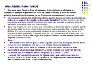 UMA REGRA PARA TODOS
Está claro que a Regra de Ouro ultrapassa os limites culturais e religiosos, e é
adotada por pessoas de praticamente todas as partes do mundo. É o que há de mais
próximo a uma referência universal para a Ética que as pessoas podem encontrar.

Na verdade, há apenas dois pontos importantes quando se trata de Ética. O primeiro é um
padrão a ser seguido. O segundo é a disposição de fazê-lo. O Instituto Josephson de Ética,
organizacäo apartidária e sem fins lucrativos, que existe para incentivar a qualidade ética da
sociedade, resume isso muito bem quando afirma:

“Ética está relacionada com o modo que enfrentamos o desafio de fazer a coisa certa quando
isto significa pagar um preço maior do que aquele que estaríamos dispostos. Há dois aspectos
da Ética. O primeiro envolve a capacidade de discernir o certo do errado, o bem do mal, e a
propriedade da impropriedade. O segundo tem a ver com o compromisso de fazer o que é certo,
bom e apropriado. Ética acarreta ação; näo é apenas um tema para se debater ou meditar a
respeito.”(segundo Maxwell).

Salmo 1

1. Bem-aventurado o homem que não anda segundo o conselho dos ímpios, nem se detém
no caminho dos pecadores, nem se assenta na roda dos escarnecedores.

2. Antes tem o seu prazer na lei do SENH0R, e na sua lei medita de dia e de noite.

AMOR NÃO É UMA COISA QUE DEUS SINTA, AMOR É O QUE ELE É (JOYCE MEYER).

“Quem não ama, não conhece a Deus, porque DEUS É AMOR!” (1Jo 4:8)

“FALA-SE TANTO DA NECESSIDADE DE DEIXAR UM PLANETA MELHOR PARA OS
NOSSOS FILHOS E ESQUECE-SE DA URGÊNCIA DE DEIXARMOS FILHOS MELHORES
PARA O NOSSO PLANETA” (Autoria desconhecida).


 