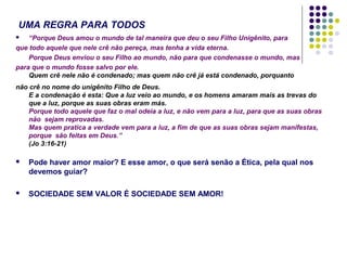 UMA REGRA PARA TODOS
“Porque Deus amou o mundo de tal maneira que deu o seu Filho Unigênito, para
que todo aquele que nele crê não pereça, mas tenha a vida eterna.
Porque Deus enviou o seu Filho ao mundo, não para que condenasse o mundo, mas
para que o mundo fosse salvo por ele.
Quem crê nele não é condenado; mas quem não crê já está condenado, porquanto


não crê no nome do unigênito Filho de Deus.
E a condenação é esta: Que a luz veio ao mundo, e os homens amaram mais as trevas do
que a luz, porque as suas obras eram más.
Porque todo aquele que faz o mal odeia a luz, e não vem para a luz, para que as suas obras
não sejam reprovadas.
Mas quem pratica a verdade vem para a luz, a fim de que as suas obras sejam manifestas,
porque são feitas em Deus.”
(Jo 3:16-21)


Pode haver amor maior? E esse amor, o que será senão a Ética, pela qual nos
devemos guiar?



SOCIEDADE SEM VALOR É SOCIEDADE SEM AMOR!

 