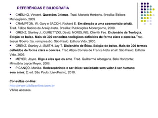 REFERÊNCIAS E BILIOGRAFIA
CHEUNG, Vincent. Questões últimas. Trad. Marcelo Herberts. Brasília: Editora
Monergismo, 2009.

CRAMPTON, W. Gary e BACON, Richard E. Em direção a uma cosmovisão cristã.
Trad. Felipe Sabino de Araújo Neto. Brasília: Publicações Monergismo, 2009.

GRENZ, Stanley J.; GURETTZKI, David; NORDLING, Cherith Fee. Dicionário de Teologia.
Edição de bolso. Mais de 300 conceitos teológicos definidos de forma clara e concisa.Trad.
Josué Ribeiro. 5a. reimpressão. São Paulo: Editora Vida, 2005.

GRENZ, Stanley J.; SMITH, Jay T. Dicionário de Ética. Edição de bolso. Mais de 300 termos
definidos de forma clara e concisa. Trad.Alípio Correia de Franca Neto et all. São Paulo: Editora
Vida, 2005.

MEYER, Joyce. Diga a eles que os amo. Trad. Guilherme Albergaria. Belo Horizonte:
Ministério Joyce Meyer, 2006.

PICANÇO, Monika. Redescobrindo o ser ético: sociedade sem valor é ser humano
sem amor. 2. ed. São Paulo: LivroPronto, 2010.


Consultas on-line:
http://www.bibliaonline.com.br
Vários acessos.

 