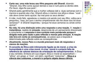 










Certa vez, uma mãe levou seu filho pequeno até Ghandi, dizendo:
“Ghandi, meu filho come açúcar demais e isso é ruim para os dentes dele.
Por favor, diga-lhe que pare”.
Ghandi pediu gentilmente que a mulher voltasse dali a duas semanas com o
menino e quando ela o fez, Ghandi olhou o menino nos olhos e disse: “você
não deve comer tanto açúcar, faz mal para os seus dentes”.
A mãe, muito feliz, agradeceu o mestre e já saindo com seu filho, voltou-se e
perguntou: “mas, por que o senhor simplesmente não lhe disse isso há duas
semanas?”. E Ghandi respondeu: “porque há duas semanas eu ainda comia
açúcar”.
Na vida, há uma distinção entre uma resposta e uma reação. A reação é
instantânea, repleta de emoção, desprovida de um pensamento direcionado
e consciente e a resposta é uma conduta mais ponderada porque é
dirigida mais pela razão e pela reflexão e menos pela emoção. A reação
não leva em conta as consequências, ao passo que a resposta é
determinada pela reflexão sobre as consequências.
Atualmente, nosso País e o mundo precisam mais de respostas e
menos de reações.
O conceito de Ética está intimamente ligado ao de moral, a crise da
humanidade é uma crise moral. A crise moral é a própria falta de
referência de valores básicos de orientação de comportamentos. A Ética
é seu remédio. Embora em sua origem, Ética e moral se assemelhem –
“ethos”, em grego, e “mos”, em latim, significam “costumes” -, Ética é a
ciência dos costumes, a moral é o próprio objeto dessa ciência.

 