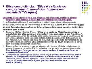 

Ética como ciência: “Ética é a ciência do
comportamento moral dos homens em
sociedade”(Vasquez)

Enquanto ciência tem objeto e leis próprias, racionalidade, método e caráter
empírico, pois observa e extrai dos fatos morais os seus princípios.
 A Ética leva o Homem à sua finalidade principal: fazer o bem. A humanidade,
em sua crise, desvia-se de sua finalidade e a Ética é sua bússola. Esta diferencia o que
se pode fazer daquilo que deve ser feito, pois nem tudo que é possível é ético, tem
valor ou é para o bem.
 Segundo Rafael Gomez Peres, “Ética é a parte da filosofia que estuda a
moralidade dos atos humanos, enquanto livres e ordenados a seu fim último” .
A Ética impõe normas de conduta, com valor e noção de dever, pois se diferencia de
um simples preceito para obtenção de facilidades. Essas normas distinguem-se de
leis naturais. A lei natural não deixa ao indivíduo a possibilidade de transgredi-la, de
desviar-se dela, enquanto a Ética estabelece normas de dever, dirigindo-se a seres
com liberdade para cumpri-las ou não.
 Porém, o fato de a norma poder ser violada, não tira sua eficácia, pois há sempre
aquele disposto a cumpri-la. E é do individual que se parte para o ambiente social.
Para Aristóteles, “o homem é um ser social e o bem é o objeto de todas as
aspirações do homem”.
 “Comportar-se bem é agir de acordo com o ‘logos’ (retidão da consciência). O uso
correto da inteligência conduz ao Bem. E o Bem conduz ao Belo e ao Justo.
Todo este mundo é ideal, algo para o que tudo deve se dirigir, mesmo que não
alcance. O autêntico sábio é aquele que busca o ideal e se erra,
retifica.”(Platão).

 