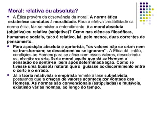 Moral: relativa ou absoluta?
A Ética provém da observância da moral. A norma ética
estabelece condutas à moralidade. Para a efetiva credibilidade da
norma ética, faz-se mister o entendimento: é a moral absoluta
(objetiva) ou relativa (subjetiva)? Como nas ciências filosóficas,
humanas e sociais, tudo é relativo, há, pelo menos, duas correntes de
pensamento.
 Para a posição absoluta e apriorista, “os valores não se criam nem
se transformam; se descobrem ou se ignoram” . A Ética dá, então,
condições ao Homem para se afinar com esses valores, descobrindoos; ele não os cria. Seria moral aquilo que dá ao Homem a
sensação de sentir-se bem após determinada ação. Como se
tivesse uma bússola natural que o guiasse ao discernimento entre
o certo e o errado.
 Já a teoria relativista e empirista remete à tese subjetivista,
postulando que a criação de valores acontece por vontade dos
Homens. As normas são convencionais (estipuladas) e mutáveis,
existindo várias normas, ao longo do tempo.


 