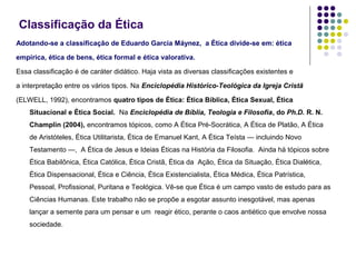 Classificação da Ética
Adotando-se a classificação de Eduardo Garcia Máynez, a Ética divide-se em: ética
empírica, ética de bens, ética formal e ética valorativa.
Essa classificação é de caráter didático. Haja vista as diversas classificações existentes e
a interpretação entre os vários tipos. Na Enciclopédia Histórico-Teológica da Igreja Cristã
(ELWELL, 1992), encontramos quatro tipos de Ética: Ética Bíblica, Ética Sexual, Ética
Situacional e Ética Social. Na Enciclopédia de Bíblia, Teologia e Filosofia, do Ph.D. R. N.
Champlin (2004), encontramos tópicos, como A Ética Pré-Socrática, A Ética de Platão, A Ética
de Aristóteles, Ética Utilitarista, Ética de Emanuel Kant, A Ética Teísta — incluindo Novo
Testamento —, A Ética de Jesus e Ideias Éticas na História da Filosofia. Ainda há tópicos sobre
Ética Babilônica, Ética Católica, Ética Cristã, Ética da Ação, Ética da Situação, Ética Dialética,
Ética Dispensacional, Ética e Ciência, Ética Existencialista, Ética Médica, Ética Patrística,
Pessoal, Profissional, Puritana e Teológica. Vê-se que Ética é um campo vasto de estudo para as
Ciências Humanas. Este trabalho não se propõe a esgotar assunto inesgotável, mas apenas
lançar a semente para um pensar e um reagir ético, perante o caos antiético que envolve nossa
sociedade.

 