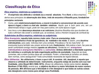 Classificação da Ética
Ética empírica, relativista ou subjetivista:

O empirista não defende a verdade (ou a moral) absoluta. Para Kant, a ética empírica
deriva seus princípios da observação dos fatos, indo de encontro à filosofia pura, fundada em
princípios racionais.

Como, pelo relativismo/subjetivismo, a moral é mutável e convencional (de acordo com
época e lugar), o bem e o mal são também relativos. Aquilo que é bom para uns, em um
determinado tempo e lugar, pode ser mau para outros, em outra época e lugar.

Isso leva a uma descrença absoluta e ao ceticismo (doutrina filosófica dos que duvidam de
tudo e afirmam não existir a verdade que, se existisse, seria o Homem incapaz de conhecê-la)
Subdivisões da Ética empírica, relativista ou subjetivista:
Ética Anarquista: repudia toda norma e todo valor. Para os anarquistas, todo
convencionalismo é fruto da ignorância, da maldade e do medo. É assim, uma doutrina
individualista, pois cada indivíduo tem uma vontade. Prevalece a “lei do mais forte”. O
anarquista busca também seu prazer acima de tudo (hedonismo). Até pratica o bem, faz para se
sentir confortável consigo mesmo (oposto ao altruísmo). Divide-se em: anarquismo
individualista e anarquismo libertário ou comunista. Ambos defendem a liberdade suprema
do indivíduo e a extinção de toda organização política da sociedade. Segundo as duas
correntes, até a ordem jurídica deve ser combatida. Porém, a liberdade já constitui um direito.
Sem normas, como assegurá-la? Toda comunidade necesssita de regras básicas.
Ética Utilitarista: No utilitarismo, é bom o que é útil. A conduta útil, desejável, é aquela que
observa a utilidade de determinado instrumento, enquanto esteja de acordo com sua real
finalidade. John Stuart Mill (1806-1873), difusor do utilitarismo, tendo como mentor Jeremy
Bentham (1748-1832), ensina que o objetivo da ética é a maior felicidade do maior número
de pessoas, Mill afirmava que a felicidade é o fim desejável e que todas as outras coisas
são desejáveis como meios para atingir essa finalidade.

 