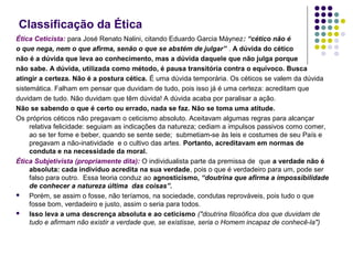 Classificação da Ética
Ética Ceticista: para José Renato Nalini, citando Eduardo Garcia Máynez: “cético não é
o que nega, nem o que afirma, senão o que se abstém de julgar” . A dúvida do cético
não é a dúvida que leva ao conhecimento, mas a dúvida daquele que não julga porque
não sabe. A dúvida, utilizada como método, é pausa transitória contra o equívoco. Busca
atingir a certeza. Não é a postura cética. É uma dúvida temporária. Os céticos se valem da dúvida
sistemática. Falham em pensar que duvidam de tudo, pois isso já é uma certeza: acreditam que
duvidam de tudo. Não duvidam que têm dúvida! A dúvida acaba por paralisar a ação.
Não se sabendo o que é certo ou errado, nada se faz. Não se toma uma atitude.
Os próprios céticos não pregavam o ceticismo absoluto. Aceitavam algumas regras para alcançar
relativa felicidade: seguiam as indicações da natureza; cediam a impulsos passivos como comer,
ao se ter fome e beber, quando se sente sede; submetiam-se às leis e costumes de seu País e
pregavam a não-inatividade e o cultivo das artes. Portanto, acreditavam em normas de
conduta e na necessidade da moral.
Ética Subjetivista (propriamente dita): O individualista parte da premissa de que a verdade não é
absoluta: cada indivíduo acredita na sua verdade, pois o que é verdadeiro para um, pode ser
falso para outro. Essa teoria conduz ao agnosticismo, “doutrina que afirma a impossibilidade
de conhecer a natureza última das coisas”.

Porém, se assim o fosse, não teríamos, na sociedade, condutas reprováveis, pois tudo o que
fosse bom, verdadeiro e justo, assim o seria para todos.

Isso leva a uma descrença absoluta e ao ceticismo ("doutrina filosófica dos que duvidam de
tudo e afirmam não existir a verdade que, se existisse, seria o Homem incapaz de conhecê-la")

 