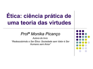 Ética: ciência prática de
uma teoria das virtudes
Profª Monika Picanço
Autora do livro
“Redescobrindo o Ser Ético: Sociedade sem Valor é Ser
Humano sem Amor”

 