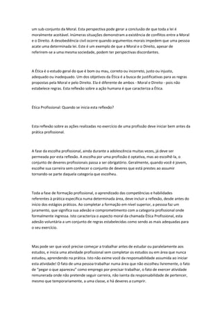 um sub-conjunto da Moral. Esta perspectiva pode gerar a conclusão de que toda a lei é
moralmente aceitável. Inúmeras situações demonstram a existência de conflitos entre a Moral
e o Direito. A desobediência civil ocorre quando argumentos morais impedem que uma pessoa
acate uma determinada lei. Este é um exemplo de que a Moral e o Direito, apesar de
referirem-se a uma mesma sociedade, podem ter perspectivas discordantes.

A Ética é o estudo geral do que é bom ou mau, correto ou incorreto, justo ou injusto,
adequado ou inadequado. Um dos objetivos da Ética é a busca de justificativas para as regras
propostas pela Moral e pelo Direito. Ela é diferente de ambos - Moral e Direito - pois não
estabelece regras. Esta reflexão sobre a ação humana é que caracteriza a Ética.

Ética Profissional: Quando se inicia esta reflexão?

Esta reflexão sobre as ações realizadas no exercício de uma profissão deve iniciar bem antes da
prática profissional.

A fase da escolha profissional, ainda durante a adolescência muitas vezes, já deve ser
permeada por esta reflexão. A escolha por uma profissão é optativa, mas ao escolhê-la, o
conjunto de deveres profissionais passa a ser obrigatório. Geralmente, quando você é jovem,
escolhe sua carreira sem conhecer o conjunto de deveres que está prestes ao assumir
tornando-se parte daquela categoria que escolheu.

Toda a fase de formação profissional, o aprendizado das competências e habilidades
referentes à prática específica numa determinada área, deve incluir a reflexão, desde antes do
início dos estágios práticos. Ao completar a formação em nível superior, a pessoa faz um
juramento, que significa sua adesão e comprometimento com a categoria profissional onde
formalmente ingressa. Isto caracteriza o aspecto moral da chamada Ética Profissional, esta
adesão voluntária a um conjunto de regras estabelecidas como sendo as mais adequadas para
o seu exercício.

Mas pode ser que você precise começar a trabalhar antes de estudar ou paralelamente aos
estudos, e inicia uma atividade profissional sem completar os estudos ou em área que nunca
estudou, aprendendo na prática. Isto não exime você da responsabilidade assumida ao iniciar
esta atividade! O fato de uma pessoa trabalhar numa área que não escolheu livremente, o fato
de “pegar o que apareceu” como emprego por precisar trabalhar, o fato de exercer atividade
remunerada onde não pretende seguir carreira, não isenta da responsabilidade de pertencer,
mesmo que temporariamente, a uma classe, e há deveres a cumprir.

 