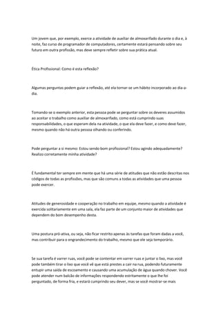 Um jovem que, por exemplo, exerce a atividade de auxiliar de almoxarifado durante o dia e, à
noite, faz curso de programador de computadores, certamente estará pensando sobre seu
futuro em outra profissão, mas deve sempre refletir sobre sua prática atual.

Ética Profissional: Como é esta reflexão?

Algumas perguntas podem guiar a reflexão, até ela tornar-se um hábito incorporado ao dia-adia.

Tomando-se o exemplo anterior, esta pessoa pode se perguntar sobre os deveres assumidos
ao aceitar o trabalho como auxiliar de almoxarifado, como está cumprindo suas
responsabilidades, o que esperam dela na atividade, o que ela deve fazer, e como deve fazer,
mesmo quando não há outra pessoa olhando ou conferindo.

Pode perguntar a si mesmo: Estou sendo bom profissional? Estou agindo adequadamente?
Realizo corretamente minha atividade?

É fundamental ter sempre em mente que há uma série de atitudes que não estão descritas nos
códigos de todas as profissões, mas que são comuns a todas as atividades que uma pessoa
pode exercer.

Atitudes de generosidade e cooperação no trabalho em equipe, mesmo quando a atividade é
exercida solitariamente em uma sala, ela faz parte de um conjunto maior de atividades que
dependem do bom desempenho desta.

Uma postura pró-ativa, ou seja, não ficar restrito apenas às tarefas que foram dadas a você,
mas contribuir para o engrandecimento do trabalho, mesmo que ele seja temporário.

Se sua tarefa é varrer ruas, você pode se contentar em varrer ruas e juntar o lixo, mas você
pode também tirar o lixo que você vê que está prestes a cair na rua, podendo futuramente
entupir uma saída de escoamento e causando uma acumulação de água quando chover. Você
pode atender num balcão de informações respondendo estritamente o que lhe foi
perguntado, de forma fria, e estará cumprindo seu dever, mas se você mostrar-se mais

 