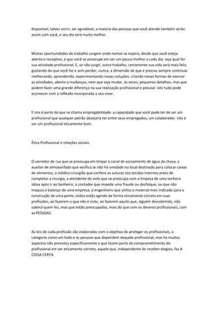 disponível, talvez sorrir, ser agradável, a maioria das pessoas que você atende também serão
assim com você, e seu dia será muito melhor.

Muitas oportunidades de trabalho surgem onde menos se espera, desde que você esteja
aberto e receptivo, e que você se preocupe em ser um pouco melhor a cada dia, seja qual for
sua atividade profissional. E, se não surgir, outro trabalho, certamente sua vida será mais feliz,
gostando do que você faz e sem perder, nunca, a dimensão de que é preciso sempre continuar
melhorando, aprendendo, experimentando novas soluções, criando novas formas de exercer
as atividades, aberto a mudanças, nem que seja mudar, às vezes, pequenos detalhes, mas que
podem fazer uma grande diferença na sua realização profissional e pessoal. Isto tudo pode
acontecer com a reflexão incorporada a seu viver.

E isto é parte do que se chama empregabilidade: a capacidade que você pode ter de ser um
profissional que qualquer patrão desejaria ter entre seus empregados, um colaborador. Isto é
ser um profissional eticamente bom.

Ética Profissional e relações sociais:

O varredor de rua que se preocupa em limpar o canal de escoamento de água da chuva, o
auxiliar de almoxarifado que verifica se não há umidade no local destinado para colocar caixas
de alimentos, o médico cirurgião que confere as suturas nos tecidos internos antes de
completar a cirurgia, a atendente do asilo que se preocupa com a limpeza de uma senhora
idosa após ir ao banheiro, o contador que impede uma fraude ou desfalque, ou que não
maquia o balanço de uma empresa, o engenheiro que utiliza o material mais indicado para a
construção de uma ponte, todos estão agindo de forma eticamente correta em suas
profissões, ao fazerem o que não é visto, ao fazerem aquilo que, alguém descobrindo, não
saberá quem fez, mas que estão preocupados, mais do que com os deveres profissionais, com
as PESSOAS.

As leis de cada profissão são elaboradas com o objetivo de proteger os profissionais, a
categoria como um todo e as pessoas que dependem daquele profissional, mas há muitos
aspectos não previstos especificamente e que fazem parte do comprometimento do
profissional em ser eticamente correto, aquele que, independente de receber elogios, faz A
COISA CERTA.

 