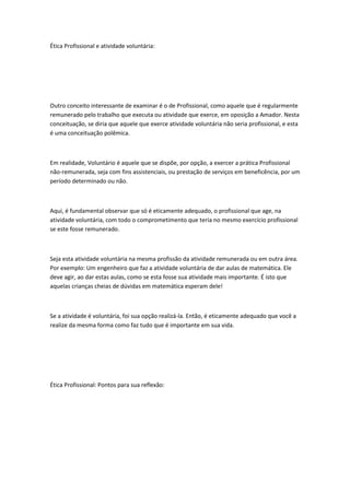 Ética Profissional e atividade voluntária:

Outro conceito interessante de examinar é o de Profissional, como aquele que é regularmente
remunerado pelo trabalho que executa ou atividade que exerce, em oposição a Amador. Nesta
conceituação, se diria que aquele que exerce atividade voluntária não seria profissional, e esta
é uma conceituação polêmica.

Em realidade, Voluntário é aquele que se dispõe, por opção, a exercer a prática Profissional
não-remunerada, seja com fins assistenciais, ou prestação de serviços em beneficência, por um
período determinado ou não.

Aqui, é fundamental observar que só é eticamente adequado, o profissional que age, na
atividade voluntária, com todo o comprometimento que teria no mesmo exercício profissional
se este fosse remunerado.

Seja esta atividade voluntária na mesma profissão da atividade remunerada ou em outra área.
Por exemplo: Um engenheiro que faz a atividade voluntária de dar aulas de matemática. Ele
deve agir, ao dar estas aulas, como se esta fosse sua atividade mais importante. É isto que
aquelas crianças cheias de dúvidas em matemática esperam dele!

Se a atividade é voluntária, foi sua opção realizá-la. Então, é eticamente adequado que você a
realize da mesma forma como faz tudo que é importante em sua vida.

Ética Profissional: Pontos para sua reflexão:

 