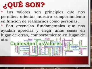 ¿QUÉ SON?
* Los valores son principios que nos
permiten orientar nuestro comportamiento
en función de realizarnos como personas.
* Son creencias fundamentales que nos
ayudan apreciar y elegir unas cosas en
lugar de otras, comportamiento en lugar de
otro.
 