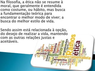 Na filosofia, a ética não se resume à 
moral, que geralmente é entendida 
como costume, ou hábito, mas busca 
a fundamentação teórica para 
encontrar o melhor modo de viver; a 
busca do melhor estilo de vida. 
Sendo assim está relacionada à opção, 
do desejo de realizar a vida, mantendo 
com as outras relações justas e 
aceitáveis. 
 