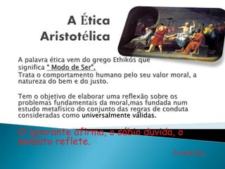 A palavra ética vem do grego Ethikós que 
significa “ Modo de Ser”. 
Trata o comportamento humano pelo seu valor moral, a 
natureza do bem e do justo. 
Tem o objetivo de elaborar uma reflexão sobre os 
problemas fundamentais da moral,mas fundada num 
estudo metafísico do conjunto das regras de conduta 
consideradas como universalmente válidas. 
O ignorante afirma, o sábio duvida, o 
sensato reflete. 
Aristóteles 
 