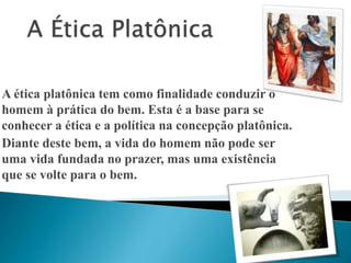 A ética platônica tem como finalidade conduzir o 
homem à prática do bem. Esta é a base para se 
conhecer a ética e a política na concepção platônica. 
Diante deste bem, a vida do homem não pode ser 
uma vida fundada no prazer, mas uma existência 
que se volte para o bem. 
 