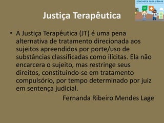 Justiça Terapêutica 
• A Justiça Terapêutica (JT) é uma pena 
alternativa de tratamento direcionada aos 
sujeitos apreendidos por porte/uso de 
substâncias classificadas como ilícitas. Ela não 
encarcera o sujeito, mas restringe seus 
direitos, constituindo-se em tratamento 
compulsório, por tempo determinado por juiz 
em sentença judicial. 
Fernanda Ribeiro Mendes Lage 
 
