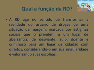 Qual a função da RD? 
• A RD age no sentido de transformar a 
realidade do usuário de drogas de uma 
situação de margem, marcada por estigmas 
sociais que o prendem a um lugar de 
aberrância, de desviante, sujo, doente e 
criminoso para um lugar de cidadão com 
direitos, considerando-o em sua singularidade 
e valorizando suas escolhas. 
 