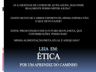 JÁ LI DEZENAS DE LIVROS DE AUTO-AJUDA, MAS ONDE 
REALMENTE POSSO OBTER AJUDA? 
GOSTO MUITO DE CARROS ESPORTIVOS, MINHA ESPOSA NÃO. 
O QUE DEVO FAZER? 
ESTOU PREOCUPADO COM O FUTURO DO PLANETA, QUE 
CONTRIBUIÇÕES POSSO DAR? 
MINHA ALIMENTAÇÃO/DIETA ATUAL É ADEQUADA? 
LEIA EM: 
ÉTICA 
POR UM APRENDIZ DO CAMINHO 
 