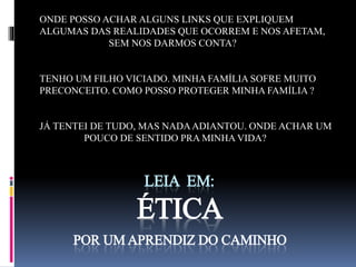 ONDE POSSO ACHAR ALGUNS LINKS QUE EXPLIQUEM 
ALGUMAS DAS REALIDADES QUE OCORREM E NOS AFETAM, 
SEM NOS DARMOS CONTA? 
TENHO UM FILHO VICIADO. MINHA FAMÍLIA SOFRE MUITO 
PRECONCEITO. COMO POSSO PROTEGER MINHA FAMÍLIA ? 
JÁ TENTEI DE TUDO, MAS NADA ADIANTOU. ONDE ACHAR UM 
POUCO DE SENTIDO PRA MINHA VIDA? 
LEIA EM: 
ÉTICA 
POR UM APRENDIZ DO CAMINHO 
 