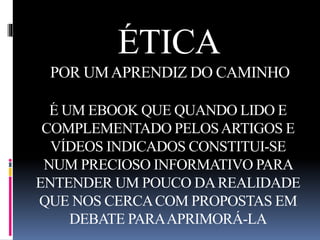 ÉTICA 
POR UM APRENDIZ DO CAMINHO 
É UM EBOOK QUE QUANDO LIDO E 
COMPLEMENTADO PELOS ARTIGOS E 
VÍDEOS INDICADOS CONSTITUI-SE 
NUM PRECIOSO INFORMATIVO PARA 
ENTENDER UM POUCO DA REALIDADE 
QUE NOS CERCA COM PROPOSTAS EM 
DEBATE PARA APRIMORÁ-LA 
 