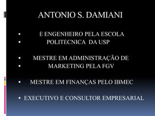 ANTONIO S. DAMIANI 
 É ENGENHEIRO PELA ESCOLA 
 POLITÉCNICA DA USP 
 MESTRE EM ADMINISTRAÇÃO DE 
 MARKETING PELA FGV 
 MESTRE EM FINANÇAS PELO IBMEC 
 EXECUTIVO E CONSULTOR EMPRESARIAL 
 