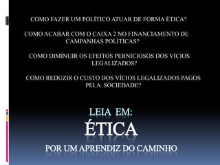 COMO FAZER UM POLÍTICO ATUAR DE FORMA ÉTICA? 
COMO ACABAR COM O CAIXA 2 NO FINANCIAMENTO DE 
CAMPANHAS POLÍTICAS? 
COMO DIMINUIR OS EFEITOS PERNICIOSOS DOS VÍCIOS 
LEGALIZADOS? 
COMO REDUZIR O CUSTO DOS VÍCIOS LEGALIZADOS PAGOS 
PELA SOCIEDADE? 
LEIA EM: 
ÉTICA 
POR UM APRENDIZ DO CAMINHO 
 