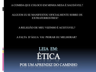 A COMIDA QUE COLOCO EM MINHA MESA É SAUDÁVEL? 
ALGUEM JÁ SE MANIFESTOU OFICIALMENTE SOBRE OS 
EXTRATERRESTRES? 
A RELIGIÃO DE MEU VIZINHO É ACEITÁVEL? 
A FALTA D’ÁGUA VAI PIORAR OU MELHORAR? 
LEIA EM: 
ÉTICA 
POR UM APRENDIZ DO CAMINHO 
 