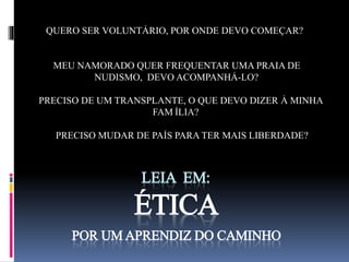 QUERO SER VOLUNTÁRIO, POR ONDE DEVO COMEÇAR? 
MEU NAMORADO QUER FREQUENTAR UMA PRAIA DE 
NUDISMO, DEVO ACOMPANHÁ-LO? 
PRECISO DE UM TRANSPLANTE, O QUE DEVO DIZER À MINHA 
FAMÍLIA? 
PRECISO MUDAR DE PAÍS PARA TER MAIS LIBERDADE? 
LEIA EM: 
ÉTICA 
POR UM APRENDIZ DO CAMINHO 
 