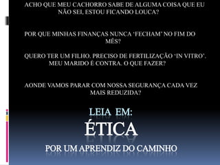 ACHO QUE MEU CACHORRO SABE DE ALGUMA COISA QUE EU 
NÃO SEI, ESTOU FICANDO LOUCA? 
POR QUE MINHAS FINANÇAS NUNCA ‘FECHAM’ NO FIM DO 
MÊS? 
QUERO TER UM FILHO. PRECISO DE FERTILIZAÇÃO ‘IN VITRO’. 
MEU MARIDO É CONTRA. O QUE FAZER? 
AONDE VAMOS PARAR COM NOSSA SEGURANÇA CADA VEZ 
MAIS REDUZIDA? 
LEIA EM: 
ÉTICA 
POR UM APRENDIZ DO CAMINHO 
 