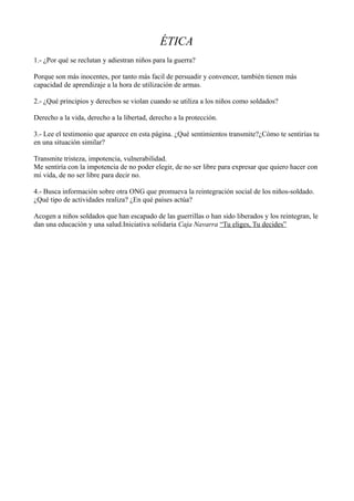 ÉTICA 
1.- ¿Por qué se reclutan y adiestran niños para la guerra? 
Porque son más inocentes, por tanto más facil de persuadir y convencer, también tienen más 
capacidad de aprendizaje a la hora de utilización de armas. 
2.- ¿Qué principios y derechos se violan cuando se utiliza a los niños como soldados? 
Derecho a la vida, derecho a la libertad, derecho a la protección. 
3.- Lee el testimonio que aparece en esta página. ¿Qué sentimientos transmite?¿Cómo te sentirías tu 
en una situación similar? 
Transmite tristeza, impotencia, vulnerabilidad. 
Me sentiría con la impotencia de no poder elegir, de no ser libre para expresar que quiero hacer con 
mi vida, de no ser libre para decir no. 
4.- Busca información sobre otra ONG que promueva la reintegración social de los niños-soldado. 
¿Qué tipo de actividades realiza? ¿En qué países actúa? 
Acogen a niños soldados que han escapado de las guerrillas o han sido liberados y los reintegran, le 
dan una educación y una salud.Iniciativa solidaria Caja Navarra “Tu eliges, Tu decides” 
