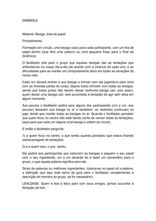 DINÂMICA
Material: Bexiga, tiras de papel
Procedimento:
Formação em círculo, uma bexiga vazia para cada participante, com um tira de
papel dentro (que terá uma palavra ou uma pequena frase para o final da
dinâmica)
O facilitador dirá para o grupo que aquelas bexigas são as tentações que
enfrentamos no nosso dia-a-dia (de acordo com a vivência de cada um), e as
dificuldades para se manter um comportamento ético em todas as situações da
nossa vida.
Cada um deverá encher a sua bexiga e brincar com ela jogando-a para cima
com as diversas partes do corpo; depois todos brincam com todas as bexigas,
sendo que todos juntos não devem deixar nenhuma bexiga cair, pois assim,
quem deixar uma bexiga cair, terá sucumbido á tentação de agir sem ética em
algum momento.
Aos poucos o facilitador pedirá para alguns dos participantes (um a um, aos
poucos) deixarem sua bexiga no ar e sentarem; os restantes continuam no
jogo, tendo que manter todas as bexigas no ar. Quando o facilitador perceber
que quem ficou no centro não está dando conta de vencer todas as tentações,
peça para que cada um segure uma bexiga e voltem ao círculo.
E então o facilitador pergunta:
1) a quem ficou no centro, o que sentiu quando percebeu que estava ficando
sobrecarregado de tentações;
2) e a quem saiu, o que sentiu.
Ele pedirá aos participantes que estourem as bexigas e peguem o seu papel
com o seu ingrediente, um a um deverão ler e fazer um comentário para o
grupo, o que aquela palavra significa para ele.
Dicas de palavras ou melhores ingredientes: (coloca-se no papel só a palavra,
a definição que aqui está serve de guia para o facilitador complementar a
descrição do membro do grupo, se for necessário).
LEALDADE: Quem é leal é ético para com seus amigos, jamais sucumbe á
tentação de trair.
 