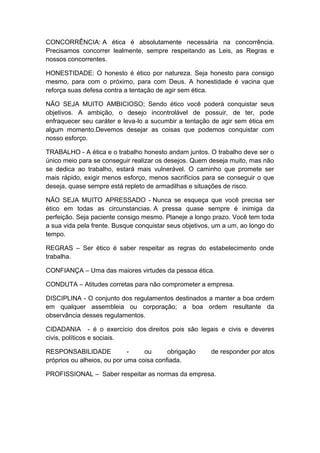CONCORRÊNCIA: A ética é absolutamente necessária na concorrência.
Precisamos concorrer lealmente, sempre respeitando as Leis, as Regras e
nossos concorrentes.
HONESTIDADE: O honesto é ético por natureza. Seja honesto para consigo
mesmo, para com o próximo, para com Deus. A honestidade é vacina que
reforça suas defesa contra a tentação de agir sem ética.
NÃO SEJA MUITO AMBICIOSO; Sendo ético você poderá conquistar seus
objetivos. A ambição, o desejo incontrolável de possuir, de ter, pode
enfraquecer seu caráter e leva-lo a sucumbir a tentação de agir sem ética em
algum momento.Devemos desejar as coisas que podemos conquistar com
nosso esforço.
TRABALHO - A ética e o trabalho honesto andam juntos. O trabalho deve ser o
único meio para se conseguir realizar os desejos. Quem deseja muito, mas não
se dedica ao trabalho, estará mais vulnerável. O caminho que promete ser
mais rápido, exigir menos esforço, menos sacrifícios para se conseguir o que
deseja, quase sempre está repleto de armadilhas e situações de risco.
NÃO SEJA MUITO APRESSADO - Nunca se esqueça que você precisa ser
ético em todas as circunstancias. A pressa quase sempre é inimiga da
perfeição. Seja paciente consigo mesmo. Planeje a longo prazo. Você tem toda
a sua vida pela frente. Busque conquistar seus objetivos, um a um, ao longo do
tempo.
REGRAS – Ser ético é saber respeitar as regras do estabelecimento onde
trabalha.
CONFIANÇA – Uma das maiores virtudes da pessoa ética.
CONDUTA – Atitudes corretas para não comprometer a empresa.
DISCIPLINA - O conjunto dos regulamentos destinados a manter a boa ordem
em qualquer assembleia ou corporação; a boa ordem resultante da
observância desses regulamentos.
CIDADANIA - é o exercício dos direitos pois são legais e civis e deveres
civis, políticos e sociais.
RESPONSABILIDADE - ou obrigação de responder por atos
próprios ou alheios, ou por uma coisa confiada.
PROFISSIONAL – Saber respeitar as normas da empresa.
 
