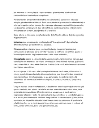 por medio de la caridad, la cual se obra a medida que el hombre pueda vivir en
conformidad con los mandatos evangelistas
Posteriormente, en la modernidad la filosofía se remonta a las nociones clásicas y
antiguas, promoviendo las lecturas de las obras platónicas y aristotélicas sobre la ética y el
principal propósito del ser humano. En esta época sobresalen grandes filósofos como los
son Descartes, Spinoza y Kant. Este último filósofo planteó que la ética está solamente
relacionada con la moral, desligándola de la felicidad.
Como último, la ética como rama fundamental de la filosofía obtiene distintas corrientes
de pensamiento:
Mataetica: esta rama se centra en el estudio del “lenguaje moral”. Que valida las
diferentes normas que existen en una sociedad.
Ética normativa: esta rama busca enseñar al individuo cuales son las cosas que
corresponden a la bondad o a lo correcto y cuales a lo contrario, con el fin de guiarlo al
buen comportamiento según sea el sistema social al que pertenezca.
Ética aplicada: aborda la aplicación de los valores morales, tanto máximos morales, que
tienen como fin determinar los valores a nivel social, como mínimos morales, que tienen
como fin establecer cómo puede funcionar la adopción de un sistema individual de valores
con relación a su entorno.
Se concluye que la ética está relacionada principalmente con la moral, si bien no es lo
mismo, pues la ética es el estudio del comportamiento que tiene el hombre respecto al
sistema moral que tiene la sociedad a la que pertenezca. Ese sistema moral está
conformado por valores que determinan lo justo, lo correcto, incorrecto, apropiado o
inapropiado.
Estoy de acuerdo con el filósofo Savater, la ética refiere en distinguir lo que conviene y lo
que no conviene, pues en una sociedad a pesar de tener el mismo sistema moral, cada
personada piensa y actúa de diferente manera, a una persona le puede parecer
inapropiada tal acción y a otra no. La moral varía dependiendo de la sociedad o lugar, no
es el mismo pensamiento que tienen los integrantes de la sociedad de un pueblo a la de
una ciudad, en los pueblos se suelen tener ideas o creencias anticuadas. Al igual que la
religión interfiere en la moral, pues se tienen diferentes creencias, como el vestir de tal
forma, ser de tal manera, tener tales pensamientos, etc.
 
