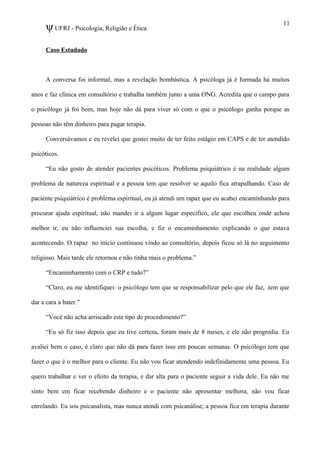 ψUFRJ - Psicologia, Religião e Ética
Caso Estudado
A conversa foi informal, mas a revelação bombástica. A psicóloga já é formada há muitos
anos e faz clínica em consultório e trabalha também junto a uma ONG. Acredita que o campo para
o psicólogo já foi bom, mas hoje não dá para viver só com o que o psicólogo ganha porque as
pessoas não têm dinheiro para pagar terapia.
Conversávamos e eu revelei que gostei muito de ter feito estágio em CAPS e de ter atendido
psicóticos.
“Eu não gosto de atender pacientes psicóticos. Problema psiquiátrico é na realidade algum
problema de natureza espiritual e a pessoa tem que resolver se aquilo fica atrapalhando. Caso de
paciente psiquiátrico é problema espiritual, eu já atendi um rapaz que eu acabei encaminhando para
procurar ajuda espiritual, não mandei ir a algum lugar específico, ele que escolheu onde achou
melhor ir, eu não influenciei sua escolha, e fiz o encaminhamento explicando o que estava
acontecendo. O rapaz no início continuou vindo ao consultório, depois ficou só lá no seguimento
religioso. Mais tarde ele retornou e não tinha mais o problema.”
“Encaminhamento com o CRP e tudo?”
“Claro, eu me identifiquei: o psicólogo tem que se responsabilizar pelo que ele faz, .tem que
dar a cara a bater.”
“Você não acha arriscado este tipo de procedimento?”
“Eu só fiz isso depois que eu tive certeza, foram mais de 8 meses, e ele não progredia. Eu
avaliei bem o caso, é claro que não dá para fazer isso em poucas semanas. O psicólogo tem que
fazer o que é o melhor para o cliente. Eu não vou ficar atendendo indefinidamente uma pessoa. Eu
quero trabalhar e ver o efeito da terapia, e dar alta para o paciente seguir a vida dele. Eu não me
sinto bem em ficar recebendo dinheiro e o paciente não apresentar melhora, não vou ficar
enrolando. Eu sou psicanalista, mas nunca atendi com psicanálise; a pessoa fica em terapia durante
11
 