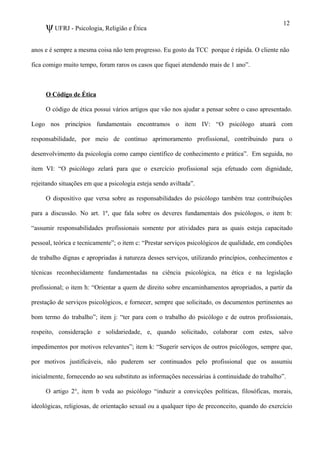 ψUFRJ - Psicologia, Religião e Ética
anos e é sempre a mesma coisa não tem progresso. Eu gosto da TCC porque é rápida. O cliente não
fica comigo muito tempo, foram raros os casos que fiquei atendendo mais de 1 ano”.
O Código de Ética
O código de ética possui vários artigos que vão nos ajudar a pensar sobre o caso apresentado.
Logo nos princípios fundamentais encontramos o item IV: “O psicólogo atuará com
responsabilidade, por meio de contínuo aprimoramento profissional, contribuindo para o
desenvolvimento da psicologia como campo científico de conhecimento e prática”. Em seguida, no
item VI: “O psicólogo zelará para que o exercício profissional seja efetuado com dignidade,
rejeitando situações em que a psicologia esteja sendo aviltada”.
O dispositivo que versa sobre as responsabilidades do psicólogo também traz contribuições
para a discussão. No art. 1º, que fala sobre os deveres fundamentais dos psicólogos, o item b:
“assumir responsabilidades profissionais somente por atividades para as quais esteja capacitado
pessoal, teórica e tecnicamente”; o item c: “Prestar serviços psicológicos de qualidade, em condições
de trabalho dignas e apropriadas à natureza desses serviços, utilizando princípios, conhecimentos e
técnicas reconhecidamente fundamentadas na ciência psicológica, na ética e na legislação
profissional; o item h: “Orientar a quem de direito sobre encaminhamentos apropriados, a partir da
prestação de serviços psicológicos, e fornecer, sempre que solicitado, os documentos pertinentes ao
bom termo do trabalho”; item j: “ter para com o trabalho do psicólogo e de outros profissionais,
respeito, consideração e solidariedade, e, quando solicitado, colaborar com estes, salvo
impedimentos por motivos relevantes”; item k: “Sugerir serviços de outros psicólogos, sempre que,
por motivos justificáveis, não puderem ser continuados pelo profissional que os assumiu
inicialmente, fornecendo ao seu substituto as informações necessárias à continuidade do trabalho”.
O artigo 2°, item b veda ao psicólogo “induzir a convicções políticas, filosóficas, morais,
ideológicas, religiosas, de orientação sexual ou a qualquer tipo de preconceito, quando do exercício
12
 