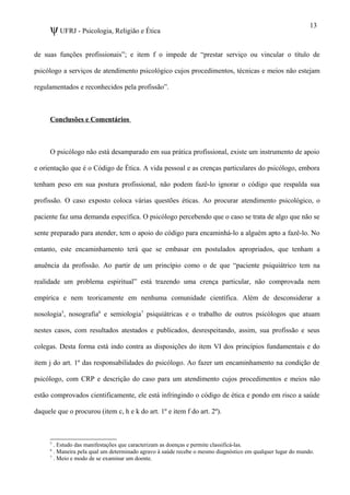 ψUFRJ - Psicologia, Religião e Ética
de suas funções profissionais”; e item f o impede de “prestar serviço ou vincular o título de
psicólogo a serviços de atendimento psicológico cujos procedimentos, técnicas e meios não estejam
regulamentados e reconhecidos pela profissão”.
Conclusões e Comentários
O psicólogo não está desamparado em sua prática profissional, existe um instrumento de apoio
e orientação que é o Código de Ética. A vida pessoal e as crenças particulares do psicólogo, embora
tenham peso em sua postura profissional, não podem fazê-lo ignorar o código que respalda sua
profissão. O caso exposto coloca várias questões éticas. Ao procurar atendimento psicológico, o
paciente faz uma demanda específica. O psicólogo percebendo que o caso se trata de algo que não se
sente preparado para atender, tem o apoio do código para encaminhá-lo a alguém apto a fazê-lo. No
entanto, este encaminhamento terá que se embasar em postulados apropriados, que tenham a
anuência da profissão. Ao partir de um princípio como o de que “paciente psiquiátrico tem na
realidade um problema espiritual” está trazendo uma crença particular, não comprovada nem
empírica e nem teoricamente em nenhuma comunidade científica. Além de desconsiderar a
nosologia5
, nosografia6
e semiologia7
psiquiátricas e o trabalho de outros psicólogos que atuam
nestes casos, com resultados atestados e publicados, desrespeitando, assim, sua profissão e seus
colegas. Desta forma está indo contra as disposições do item VI dos princípios fundamentais e do
item j do art. 1º das responsabilidades do psicólogo. Ao fazer um encaminhamento na condição de
psicólogo, com CRP e descrição do caso para um atendimento cujos procedimentos e meios não
estão comprovados cientificamente, ele está infringindo o código de ética e pondo em risco a saúde
daquele que o procurou (item c, h e k do art. 1º e item f do art. 2º).
5
. Estudo das manifestações que caracterizam as doenças e permite classificá-las.
6
. Maneira pela qual um determinado agravo à saúde recebe o mesmo diagnóstico em qualquer lugar do mundo.
7
. Meio e modo de se examinar um doente.
13
 