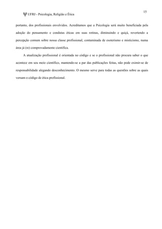 ψUFRJ - Psicologia, Religião e Ética
portanto, dos profissionais envolvidos. Acreditamos que a Psicologia será muito beneficiada pela
adoção do pensamento e condutas éticas em suas rotinas, diminuindo e quiçá, revertendo a
percepção comum sobre nossa classe profissional, contaminada de esoterismo e misticismo, numa
área já (re) comprovadamente cientifica.
A atualização profissional é orientada no código e se o profissional não procura saber o que
acontece em seu meio científico, mantendo-se a par das publicações feitas, não pode eximir-se de
responsabilidade alegando desconhecimento. O mesmo serve para todas as questões sobre as quais
versam o código de ética profissional.
15
 