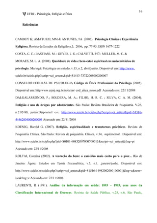 ψUFRJ - Psicologia, Religião e Ética
Referências
CAMBUY K; AMATUZZI, MM & ANTUNES, TA (2006). Psicologia Clínica e Experiência
Religiosa. Revista de Estudos da Religião n.3, 2006, pp. 77-93. ISSN 1677-1222
COSTA, C. C.; BASTIANI, M. ; GEYER, J. G.; CALVETTI, P.Ü.; MULLER, M. C. &
MORAES, M. L. A. (2008). Qualidade de vida e bem-estar espiritual em universitários de
psicologia. Maringá: Psicologia em estudo, v.13, n.2, abril/junho. Disponível em: http://www.
scielo.br/scielo.php?script=sci_arttext&pid=S1413-73722008000200007
CONSELHO FEDERAL DE PSICOLOGIA Código de Ética Profissional do Psicólogo (2005).
Disponível em: http:www.crprj.org.br/noticias/ cod_etica_novo.pdf Acessado em: 22/11/2008
DALGALARRONDO, P.; SOLDERA, M. A.; FILHO, H. R. C. ; SILVA, C. A. M. (2004).
Religião e uso de drogas por adolescentes. São Paulo: Revista Brasileira de Psiquiatria. V.26,
n.2:82-90, junho.Disponível em: http://www.scielo.br/scielo.php?script=sci_arttext&pid=S1516-
44462004000200004 Acessado em: 22/11/2008
KOENIG, Harold G. (2007). Religião, espiritualidade e transtornos psicóticos. Revista de
Psiquiatria Clínica. São Paulo: Revista de psiquiatria. Clínica, v.34, suplemento1. Disponível em:
http://www.scielo.br/scielo.php?pid=S0101-60832007000700013&script=sci_arttext&tlng=pt
Acessado em: 22/11/2008
KOLTAI, Caterina (2002). A tentação do bem: o caminho mais curto para o pior... Rio de
Janeiro: Ágora: Estudos em Teoria Psicanalítica, v.5, n.1, ,janeiro/junho. Disponível em:
http.//www.scielo.br/scielo.php?script=sci_arttext&pid=S1516-14982002000100001&lng=e&nrm=
iso&tlng=e Acessado em: 22/11/2008
LAURENTI, R (1991). Análise da informação em saúde: 1893 – 1993, cem anos da
Classificação Internacional de Doenças. Revista de Saúde Pública, v.25, n.6, São Paulo,
16
 