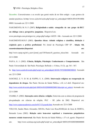 ψUFRJ - Psicologia, Religião e Ética
Dezembro. Conversávamos e eu revelei que gostei muito de ter feito estágio e que gostava de
atender psicóticos. In:http://www.scielo.br/scielo.php?script=sci_arttex&pid=S0034-891019910006
00001 Acessado em: 22/11/2008
NASCIMENTO, M. N. F. (2007). Religiosidade e saúde: etnografia de um grupo da RCC
em diálogo com a perspectiva junguiana. Disponível em:
www.psicologia.com.pt/artigos/ver_artigo.php?codigo=A0359 - 84k - Acessado em: 22/11/2008
NASCIMENTO.M.N.F (2003). Questões éticas: Atitude religiosa e científica, distinção é
exigência para a prática profissional. Psi Jornal de Psicologia CRP SP . Edição 138,
novembro/dezembro.Disponível em:
http://www.crpsp.org.br/a_acerv/jornal_crp/138/frames/fr_questoes_eticas.htm Acessado em:
22/11/2008
PAIVA, G. J. (2002). Ciência, Religião, Psicologia: Conhecimento e Comportamento. São
Paulo: Universidade de São Paulo. Psicologia: Reflexão e Crítica, 15 (3), pp. 561 - 567.
In: http://www.scielo.br/scielo.php?script=sci_arttext&pid=S0102-79722002000300010 Acessado
em: 22/11/2008
SANCHEZ, Z. V. D. M. & NAPPO, S. A. (2008). Intervenção religiosa na recuperação de
dependentes de drogas. São Paulo: Revista de Saúde Pública, v.42, n.2 abril. Disponível em:
http://www.scielo.br/scielo.php?pid=S0034-89102008000200011&script=sci_arttext Acessado em:
22/11/2008
USARKI, F. (2002). Interações entre ciência e religião. Entrevista com os alunos do programa de
pós-graduação em ciências da religião, PUC – SP, julho de 2002. Disponível em:
http://www.espacoacademico.com.br/017/17cysarski.htm Acessado em: 22/11/2008
VOLCAN, Sandra Maria Alexandre; SOUSA, Paulo Luis Rosa;MARI,Jair de Jesus & HORTA,
Bernardo Lessa (2003). Relação entre bem-estar espiritual e transtornos psiquiátricos
menores: estudo transversal. São Paulo: Revista de Saúde Pública, v.37 n.4, agosto. Disponível
em: http://www.scielosp.org/scielo.php?script=sci_arttext&pid=S0034-89102003000400008
17
 