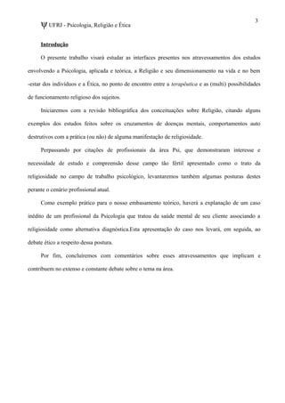 ψUFRJ - Psicologia, Religião e Ética
Introdução
O presente trabalho visará estudar as interfaces presentes nos atravessamentos dos estudos
envolvendo a Psicologia, aplicada e teórica, a Religião e seu dimensionamento na vida e no bem
-estar dos indivíduos e a Ética, no ponto de encontro entre a terapêutica e as (multi) possibilidades
de funcionamento religioso dos sujeitos.
Iniciaremos com a revisão bibliográfica dos conceituações sobre Religião, citando alguns
exemplos dos estudos feitos sobre os cruzamentos de doenças mentais, comportamentos auto
destrutivos com a prática (ou não) de alguma manifestação de religiosidade.
Perpassando por citações de profissionais da área Psi, que demonstraram interesse e
necessidade de estudo e compreensão desse campo tão fértil apresentado como o trato da
religiosidade no campo de trabalho psicológico, levantaremos também algumas posturas destes
perante o cenário profissional atual.
Como exemplo prático para o nosso embasamento teórico, haverá a explanação de um caso
inédito de um profissional da Psicologia que tratou da saúde mental de seu cliente associando a
religiosidade como alternativa diagnóstica.Esta apresentação do caso nos levará, em seguida, ao
debate ético a respeito dessa postura.
Por fim, concluíremos com comentários sobre esses atravessamentos que implicam e
contribuem no extenso e constante debate sobre o tema na área.
3
 